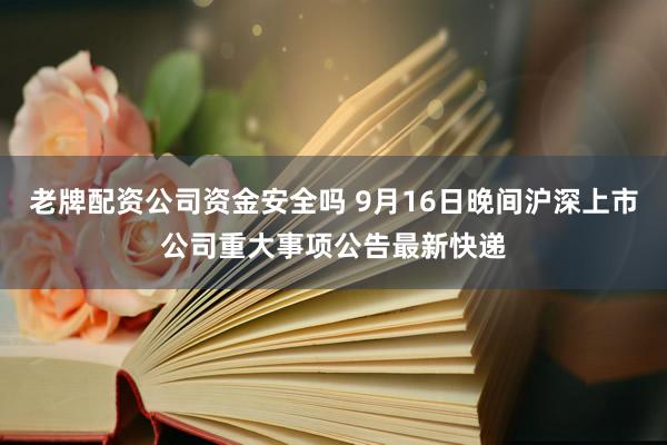 老牌配资公司资金安全吗 9月16日晚间沪深上市公司重大事项公告最新快递
