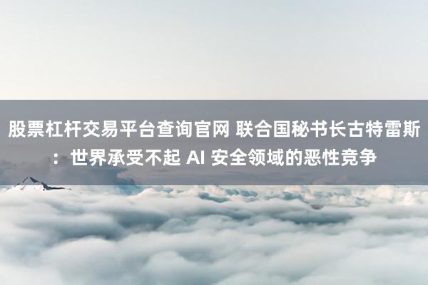 股票杠杆交易平台查询官网 联合国秘书长古特雷斯：世界承受不起 AI 安全领域的恶性竞争
