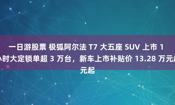 一日游股票 极狐阿尔法 T7 大五座 SUV 上市 1 小时大定锁单超 3 万台，新车上市补贴价 13.28 万元起