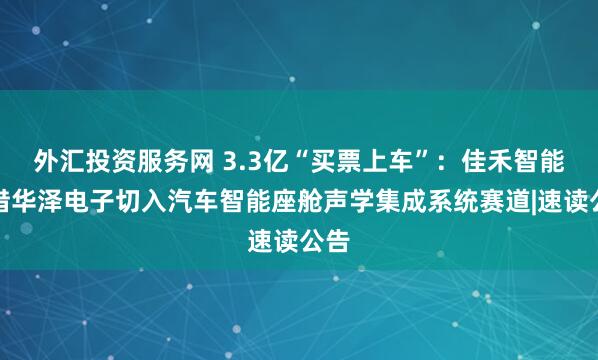 外汇投资服务网 3.3亿“买票上车”：佳禾智能拟借华泽电子切入汽车智能座舱声学集成系统赛道|速读公告