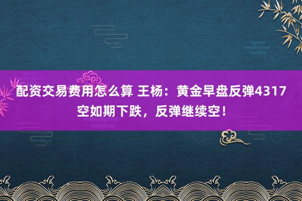 配资交易费用怎么算 王杨：黄金早盘反弹4317空如期下跌，反弹继续空！