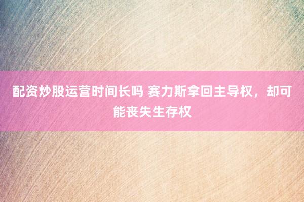 配资炒股运营时间长吗 赛力斯拿回主导权，却可能丧失生存权