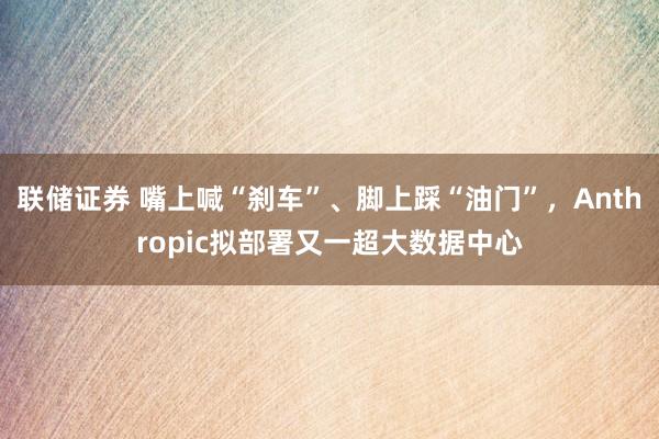 联储证券 嘴上喊“刹车”、脚上踩“油门”，Anthropic拟部署又一超大数据中心