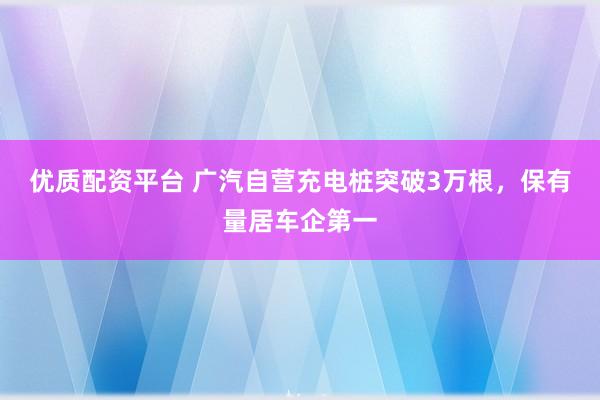 优质配资平台 广汽自营充电桩突破3万根，保有量居车企第一