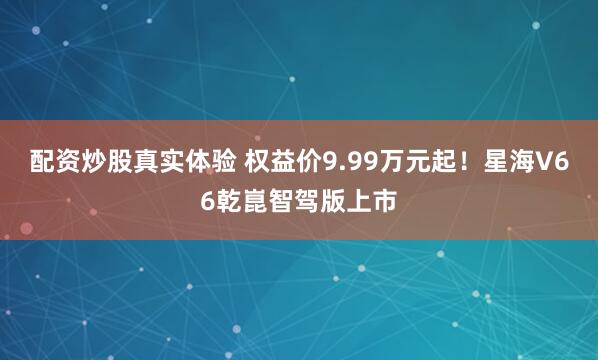 配资炒股真实体验 权益价9.99万元起！星海V66乾崑智驾版上市