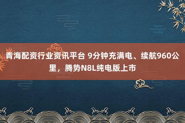 青海配资行业资讯平台 9分钟充满电、续航960公里,腾势N8L纯电版上市