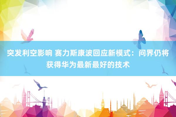 突发利空影响 赛力斯康波回应新模式：问界仍将获得华为最新最好的技术
