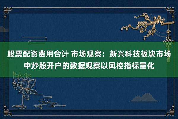 股票配资费用合计 市场观察:新兴科技板块市场中炒股开户的数据观察以风控指标量化