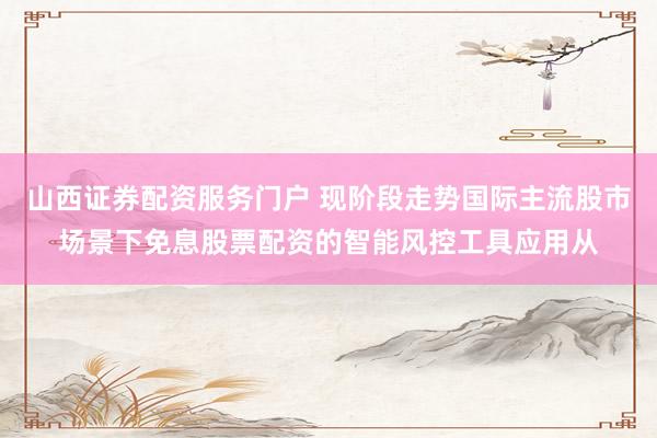 山西证券配资服务门户 现阶段走势国际主流股市场景下免息股票配资的智能风控工具应用从