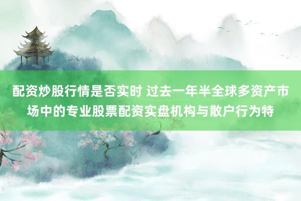 配资炒股行情是否实时 过去一年半全球多资产市场中的专业股票配资实盘机构与散户行为特