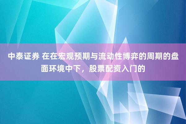 中泰证券 在在宏观预期与流动性博弈的周期的盘面环境中下，股票配资入门的