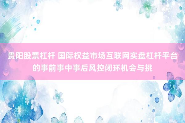 贵阳股票杠杆 国际权益市场互联网实盘杠杆平台的事前事中事后风控闭环机会与挑