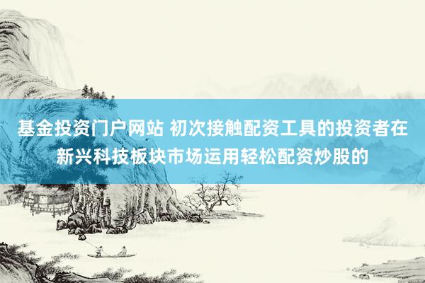基金投资门户网站 初次接触配资工具的投资者在新兴科技板块市场运用轻松配资炒股的