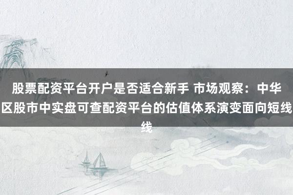 股票配资平台开户是否适合新手 市场观察：中华区股市中实盘可查配资平台的估值体系演变面向短线