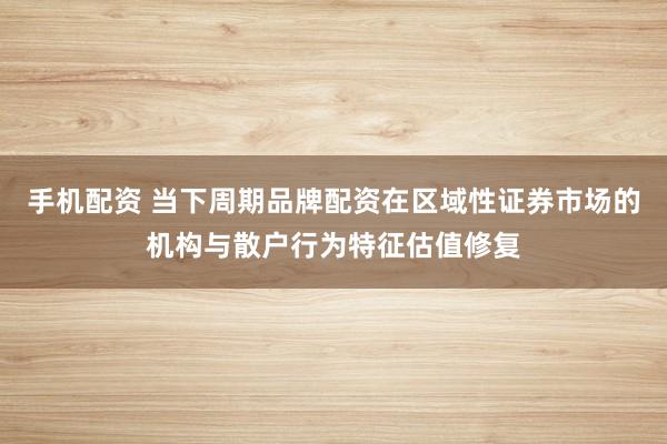 手机配资 当下周期品牌配资在区域性证券市场的机构与散户行为特征估值修复