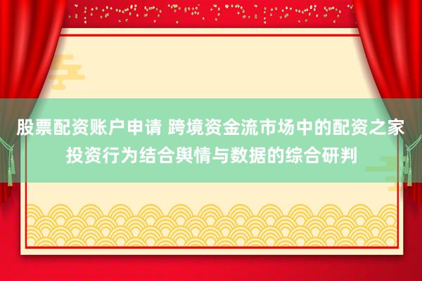 股票配资账户申请 跨境资金流市场中的配资之家投资行为结合舆情与数据的综合研判