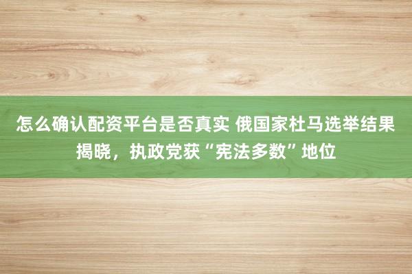 怎么确认配资平台是否真实 俄国家杜马选举结果揭晓，执政党获“宪法多数”地位