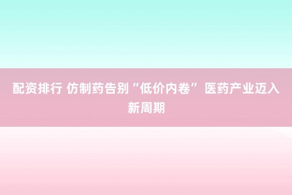 配资排行 仿制药告别“低价内卷” 医药产业迈入新周期