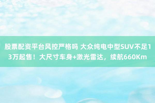 股票配资平台风控严格吗 大众纯电中型SUV不足13万起售！大尺寸车身+激光雷达，续航660Km