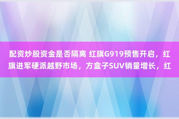 配资炒股资金是否隔离 红旗G919预售开启，红旗进军硬派越野市场，方盒子SUV销量增长，红