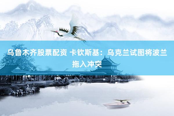 乌鲁木齐股票配资 卡钦斯基：乌克兰试图将波兰拖入冲突