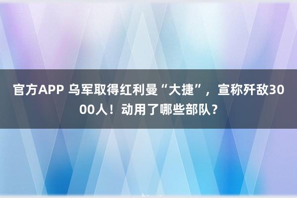 官方APP 乌军取得红利曼“大捷”，宣称歼敌3000人！动用了哪些部队？