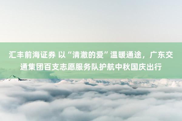 汇丰前海证券 以“清澈的爱”温暖通途，广东交通集团百支志愿服务队护航中秋国庆出行