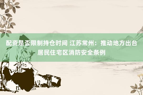 配资是否限制持仓时间 江苏常州：推动地方出台居民住宅区消防安全条例