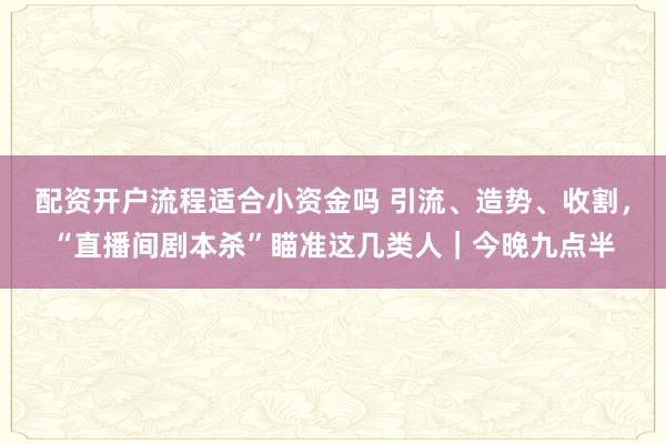配资开户流程适合小资金吗 引流、造势、收割，“直播间剧本杀”瞄准这几类人｜今晚九点半