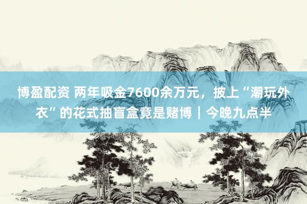 博盈配资 两年吸金7600余万元，披上“潮玩外衣”的花式抽盲盒竟是赌博｜今晚九点半