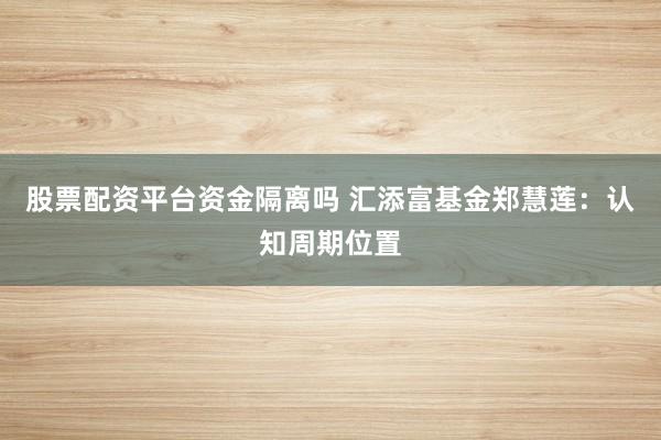 股票配资平台资金隔离吗 汇添富基金郑慧莲：认知周期位置