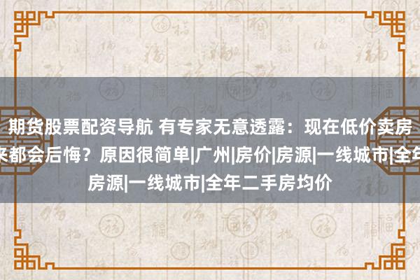 期货股票配资导航 有专家无意透露：现在低价卖房子的人，将来都会后悔？原因很简单|广州|房价|房源|一线城市|全年二手房均价