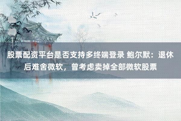 股票配资平台是否支持多终端登录 鲍尔默：退休后难舍微软，曾考虑卖掉全部微软股票