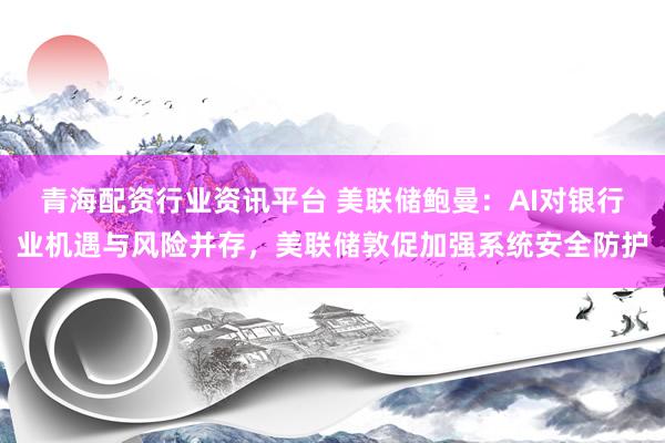 青海配资行业资讯平台 美联储鲍曼：AI对银行业机遇与风险并存，美联储敦促加强系统安全防护