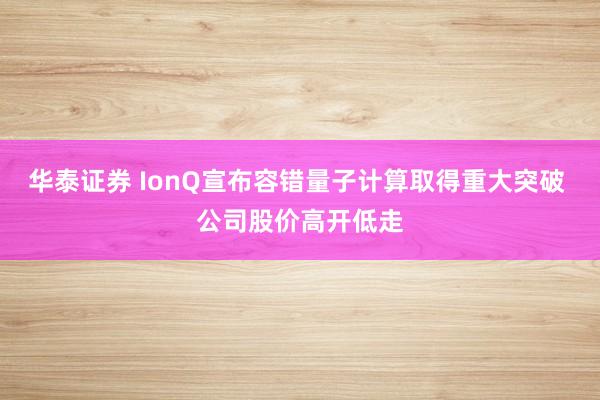 华泰证券 IonQ宣布容错量子计算取得重大突破 公司股价高开低走