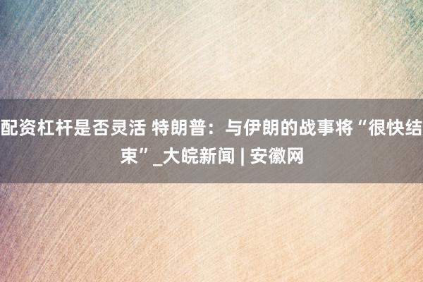 配资杠杆是否灵活 特朗普：与伊朗的战事将“很快结束”_大皖新闻 | 安徽网