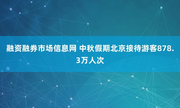 融资融券市场信息网 中秋假期北京接待游客878.3万人次