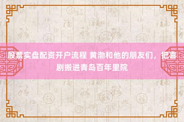 股票实盘配资开户流程 黄渤和他的朋友们,把喜剧搬进青岛百年里院