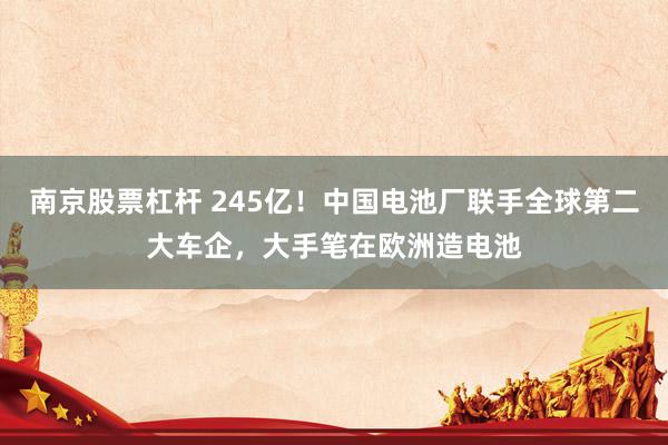 南京股票杠杆 245亿！中国电池厂联手全球第二大车企，大手笔在欧洲造电池