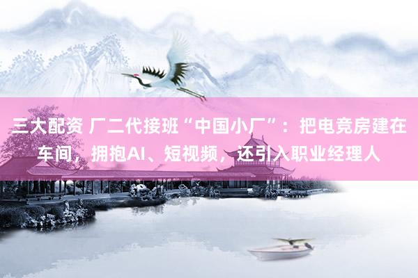 三大配资 厂二代接班“中国小厂”：把电竞房建在车间，拥抱AI、短视频，还引入职业经理人