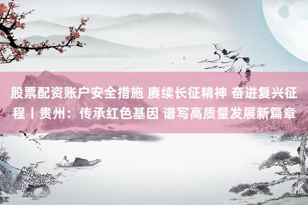 股票配资账户安全措施 赓续长征精神 奋进复兴征程丨贵州：传承红色基因 谱写高质量发展新篇章