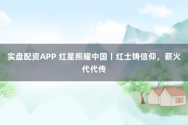 实盘配资APP 红星照耀中国丨红土铸信仰，薪火代代传