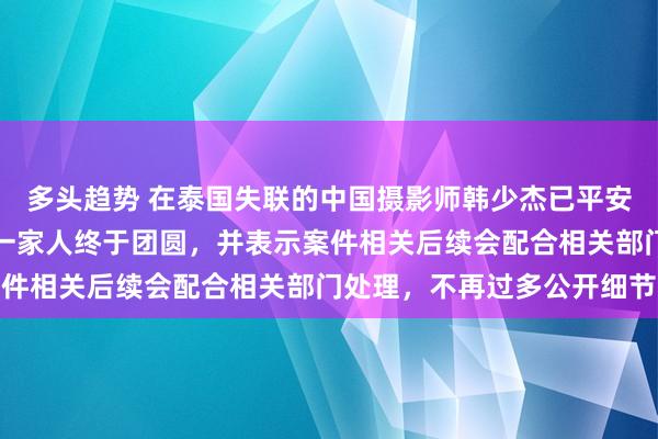 多头趋势 在泰国失联的中国摄影师韩少杰已平安回国，姐姐发文致谢称一家人终于团圆，并表示案件相关后续会配合相关部门处理，不再过多公开细节