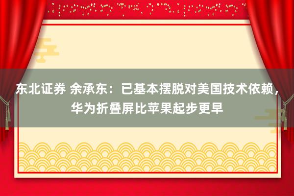 东北证券 余承东：已基本摆脱对美国技术依赖，华为折叠屏比苹果起步更早