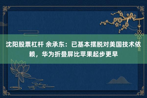 沈阳股票杠杆 余承东：已基本摆脱对美国技术依赖，华为折叠屏比苹果起步更早