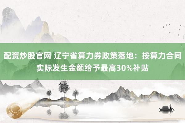 配资炒股官网 辽宁省算力券政策落地：按算力合同实际发生金额给予最高30%补贴