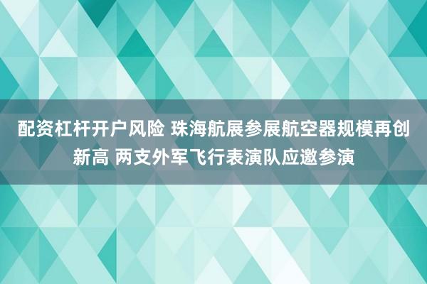 配资杠杆开户风险 珠海航展参展航空器规模再创新高 两支外军飞行表演队应邀参演