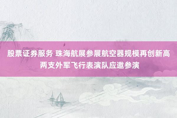 股票证券服务 珠海航展参展航空器规模再创新高 两支外军飞行表演队应邀参演