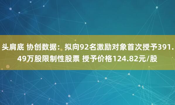 头肩底 协创数据：拟向92名激励对象首次授予391.49万股限制性股票 授予价格124.82元/股