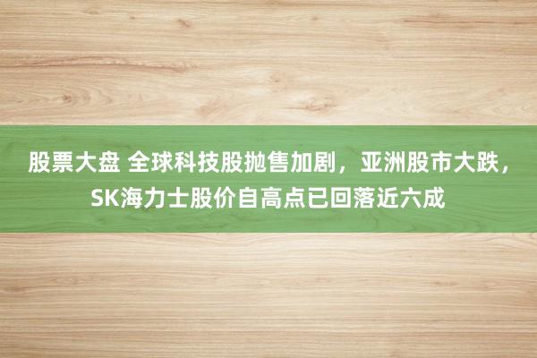 股票大盘 全球科技股抛售加剧，亚洲股市大跌，SK海力士股价自高点已回落近六成